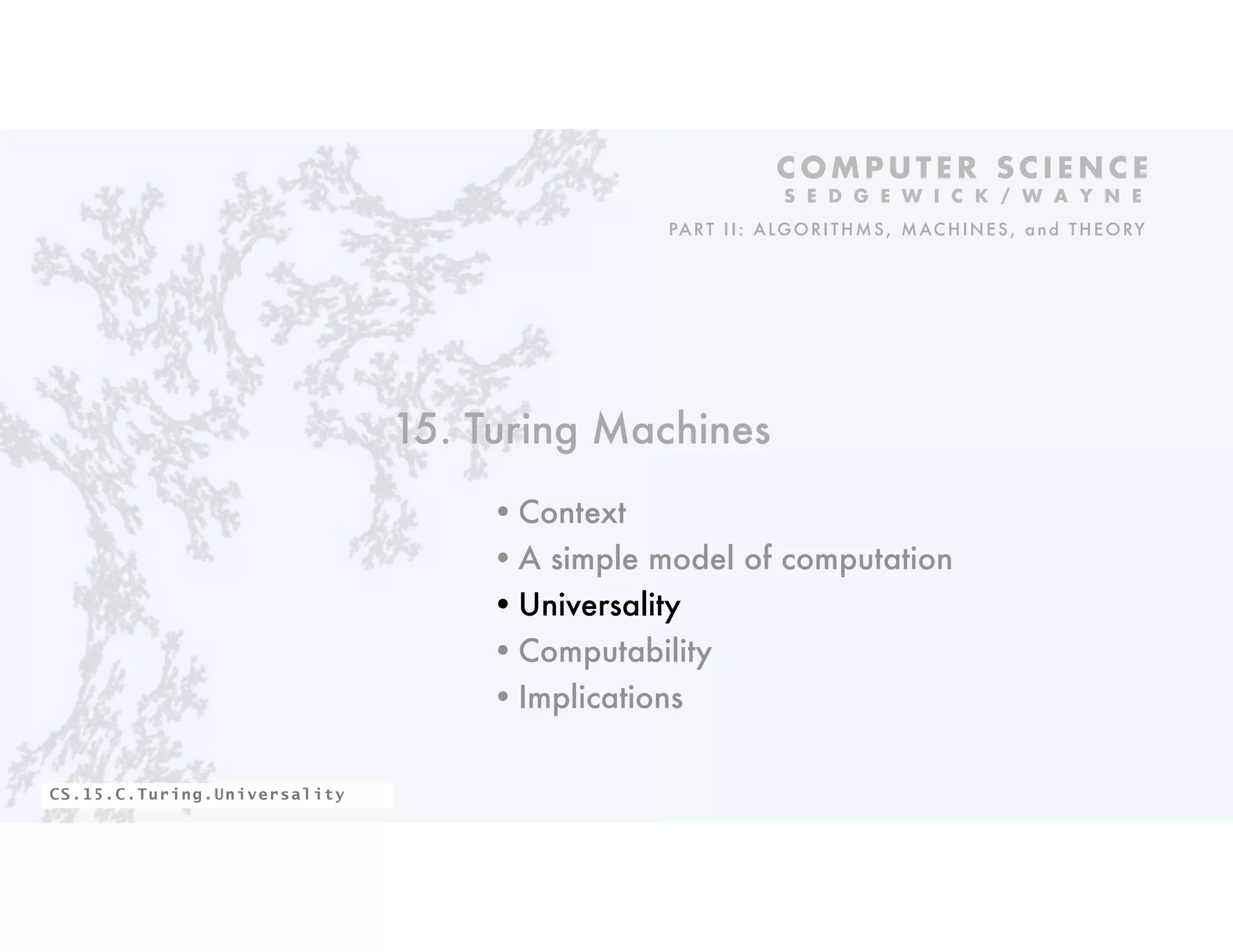 15. Turing Machines
•Context
•A simple model of computation
•Universality
•Computability
•Implications
C O M P U T E R S C I E N C E
S E D G E W I C K / W A Y N E
PART II: ALGORITHMS, MAC HINES, and THEORY
CS.15.C.Turing.Universality
 