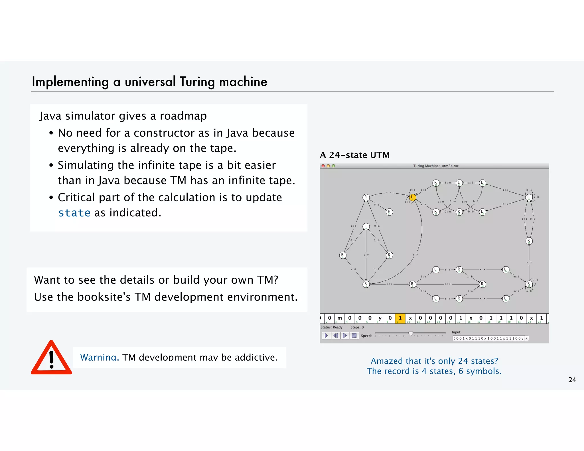 Implementing a universal Turing machine
Java simulator gives a roadmap
• No need for a constructor as in Java because
everything is already on the tape.
• Simulating the infinite tape is a bit easier
than in Java because TM has an infinite tape.
• Critical part of the calculation is to update
state as indicated.
24
Want to see the details or build your own TM?
Use the booksite's TM development environment.
A 24-state UTM
Warning. TM development may be addictive. Amazed that it's only 24 states?
The record is 4 states, 6 symbols.
 
