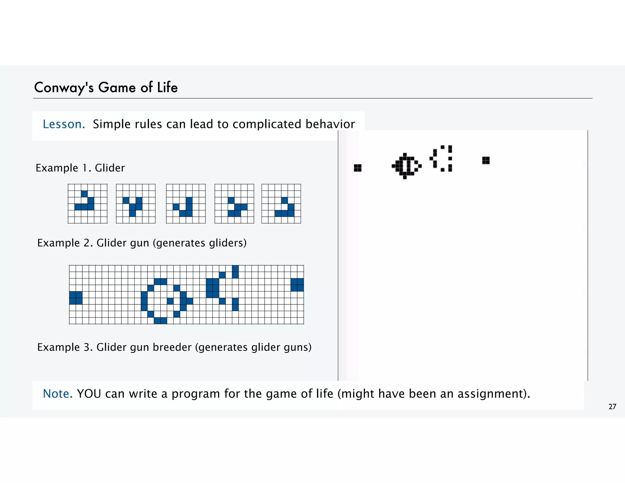 27
Conway's Game of Life
Lesson. Simple rules can lead to complicated behavior
Example 1. Glider
Example 3. Glider gun breeder (generates glider guns)
Example 2. Glider gun (generates gliders)
Note. YOU can write a program for the game of life (might have been an assignment).
 