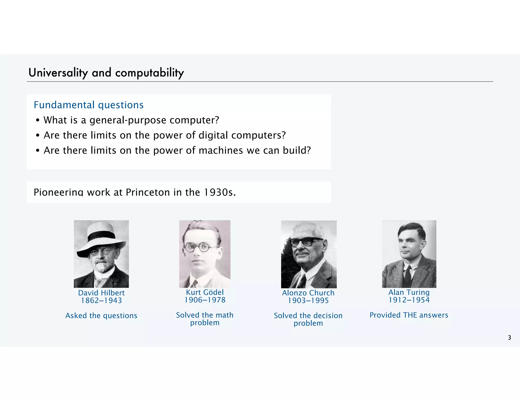 Universality and computability
3
Fundamental questions
• What is a general-purpose computer?
• Are there limits on the power of digital computers?
• Are there limits on the power of machines we can build?
Pioneering work at Princeton in the 1930s.
David Hilbert
1862−1943
Asked the questions
Kurt Gödel
1906−1978
Solved the math
problem
Alonzo Church
1903−1995
Solved the decision
problem
Alan Turing
1912−1954
Provided THE answers
 