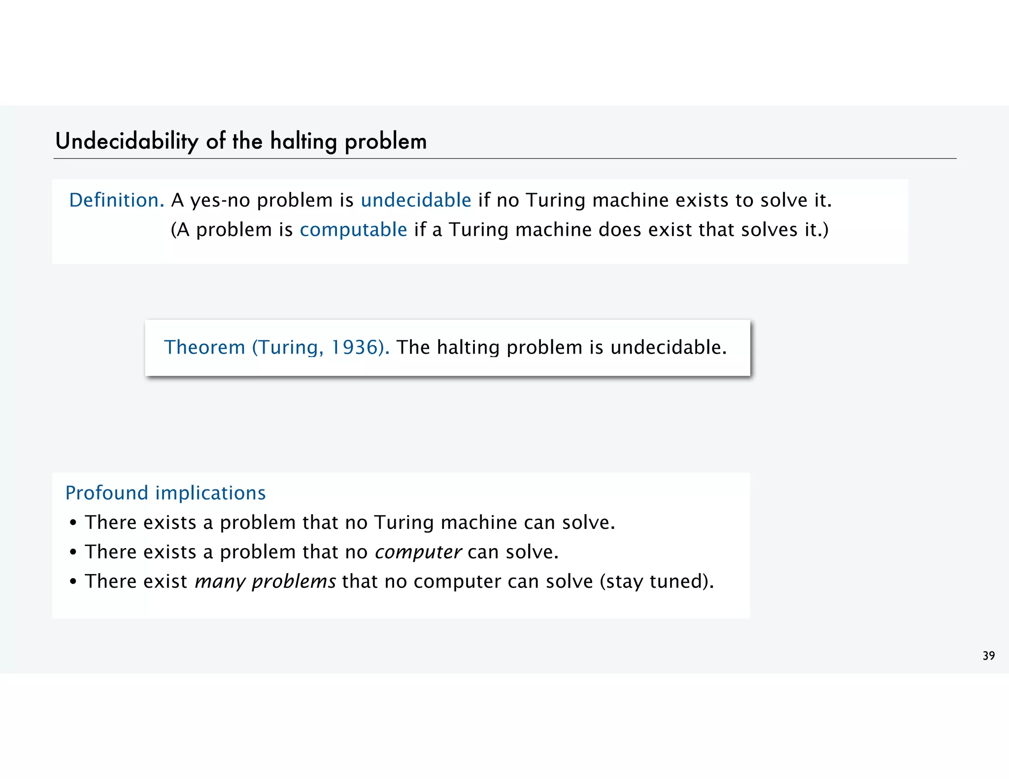Undecidability of the halting problem
Definition. A yes-no problem is undecidable if no Turing machine exists to solve it.
(A problem is computable if a Turing machine does exist that solves it.)
39
Theorem (Turing, 1936). The halting problem is undecidable.
Profound implications
• There exists a problem that no Turing machine can solve.
• There exists a problem that no computer can solve.
• There exist many problems that no computer can solve (stay tuned).
 