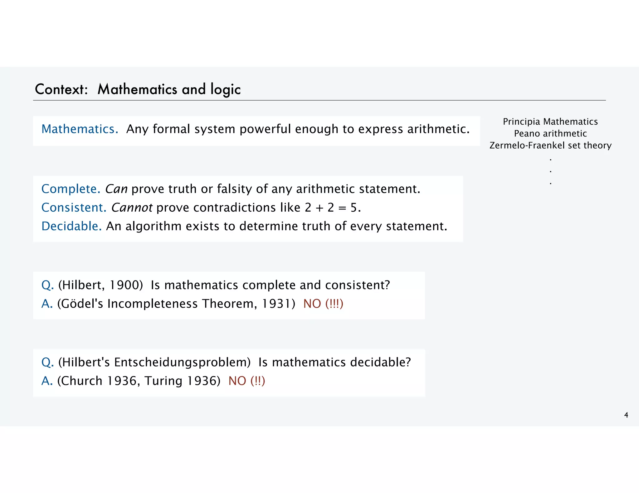 Context: Mathematics and logic
4
Mathematics. Any formal system powerful enough to express arithmetic.
Complete. Can prove truth or falsity of any arithmetic statement.
Consistent. Cannot prove contradictions like 2 + 2 = 5.
Decidable. An algorithm exists to determine truth of every statement.
Q. (Hilbert, 1900) Is mathematics complete and consistent?
A. (Gödel's Incompleteness Theorem, 1931) NO (!!!)
Q. (Hilbert's Entscheidungsproblem) Is mathematics decidable?
A. (Church 1936, Turing 1936) NO (!!)
Principia Mathematics
Peano arithmetic
Zermelo-Fraenkel set theory
.
.
.
 