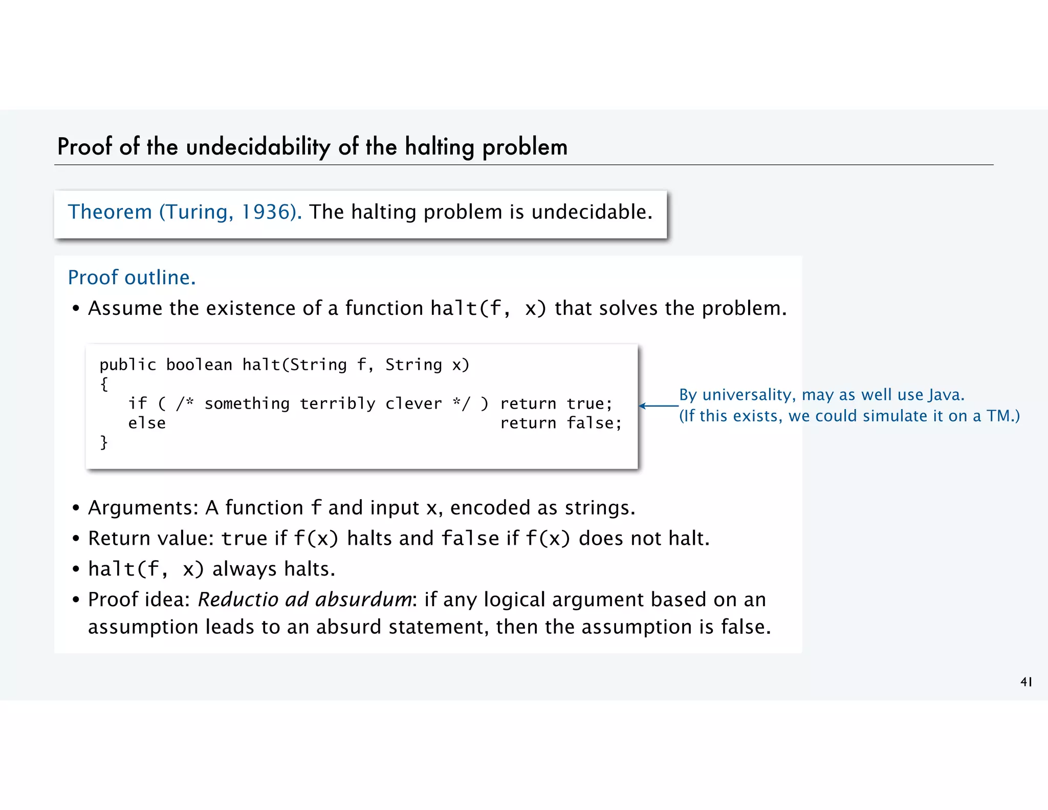 Proof of the undecidability of the halting problem
41
Theorem (Turing, 1936). The halting problem is undecidable.
Proof outline.
• Assume the existence of a function halt(f, x) that solves the problem.
• Arguments: A function f and input x, encoded as strings.
• Return value: true if f(x) halts and false if f(x) does not halt.
• halt(f, x) always halts.
• Proof idea: Reductio ad absurdum: if any logical argument based on an
assumption leads to an absurd statement, then the assumption is false.
public boolean halt(String f, String x)
{
if ( /* something terribly clever */ ) return true;
else return false;
}
By universality, may as well use Java.
(If this exists, we could simulate it on a TM.)
 