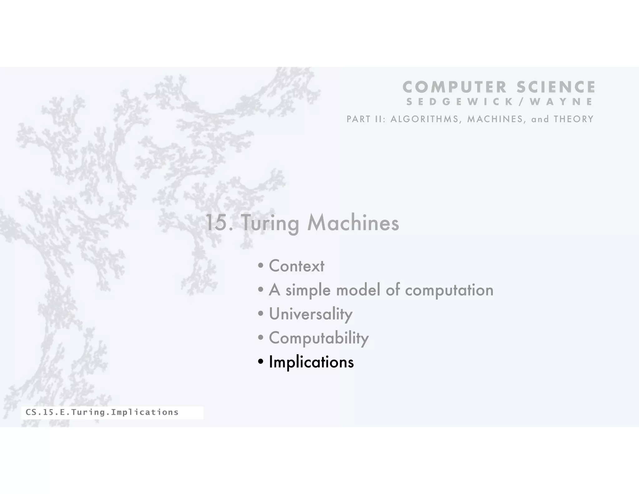 15. Turing Machines
•Context
•A simple model of computation
•Universality
•Computability
•Implications
C O M P U T E R S C I E N C E
S E D G E W I C K / W A Y N E
PART II: ALGORITHMS, MAC HINES, and THEORY
CS.15.E.Turing.Implications
 