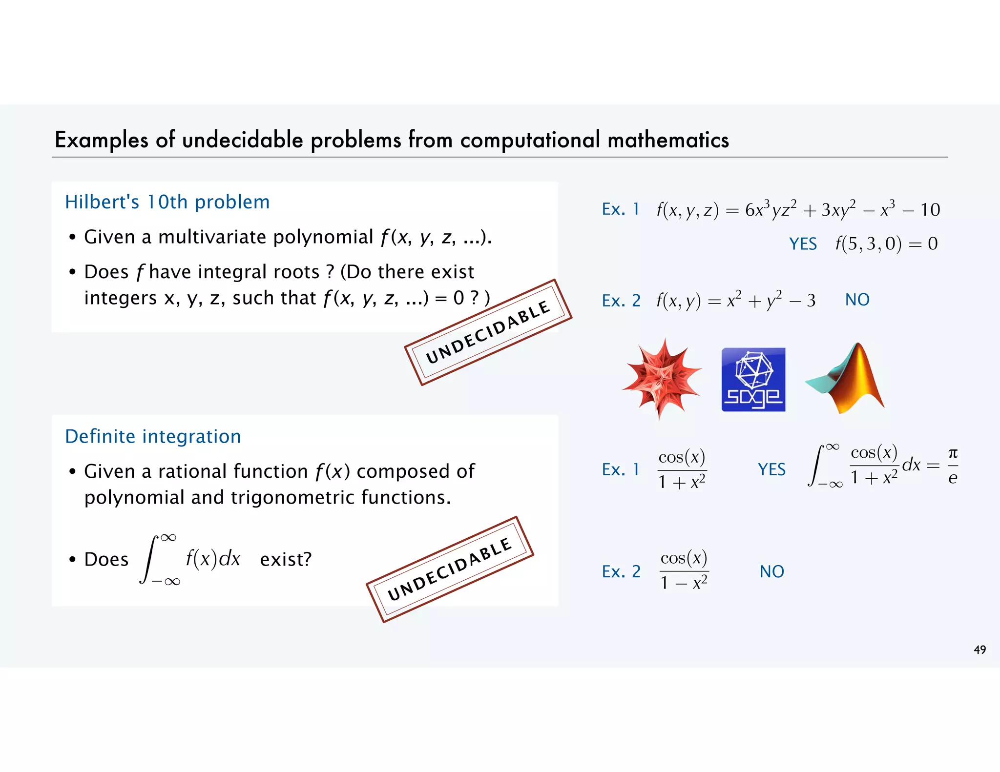 Examples of undecidable problems from computational mathematics
49
Hilbert's 10th problem
• Given a multivariate polynomial f (x, y, z, ...).
• Does f have integral roots ? (Do there exist
integers x, y, z, such that f (x, y, z, ...) = 0 ? )
Definite integration
• Given a rational function f (x ) composed of
polynomial and trigonometric functions.
• Does exist?
( , , ) = +
Ex. 1
( , , ) =
YES
( , ) = +
Ex. 2 NO
NO
( )
YES
cos( )
+
=
Ex. 1
cos( )
+
Ex. 2
cos( )
UNDECIDABLE
UNDECIDABLE
 