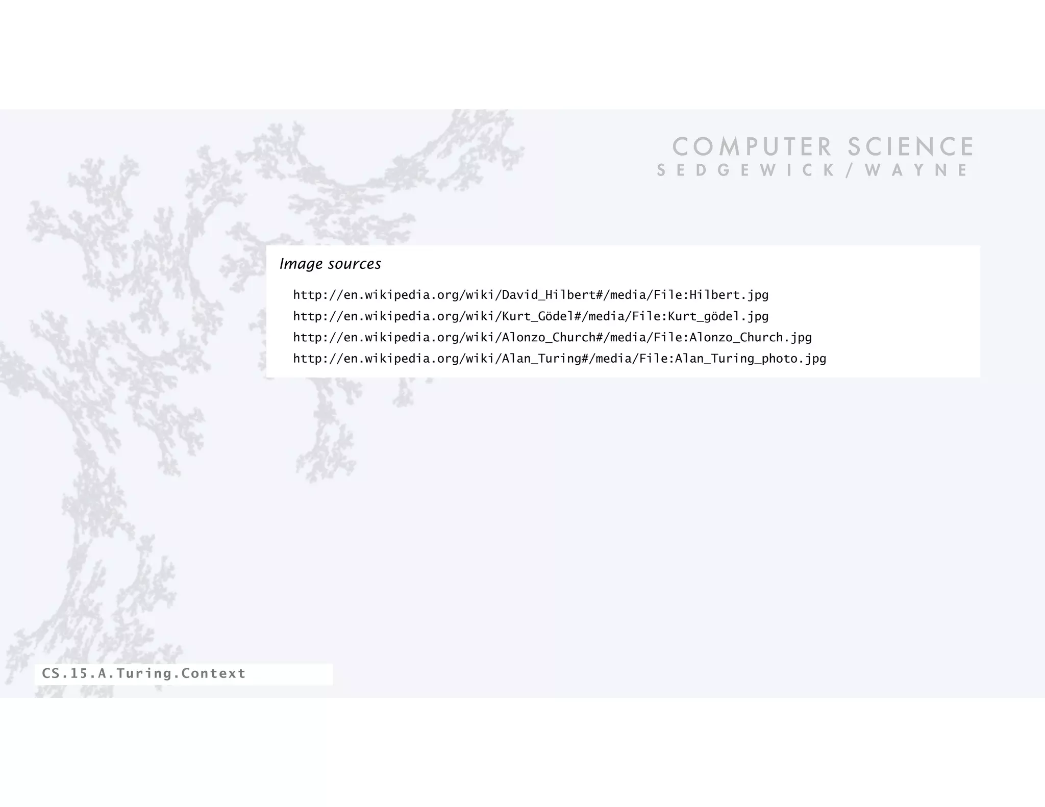 C O M P U T E R S C I E N C E
S E D G E W I C K / W A Y N E
CS.15.A.Turing.Context
Image sources
http://en.wikipedia.org/wiki/David_Hilbert#/media/File:Hilbert.jpg
http://en.wikipedia.org/wiki/Kurt_Gödel#/media/File:Kurt_gödel.jpg
http://en.wikipedia.org/wiki/Alonzo_Church#/media/File:Alonzo_Church.jpg
http://en.wikipedia.org/wiki/Alan_Turing#/media/File:Alan_Turing_photo.jpg
 