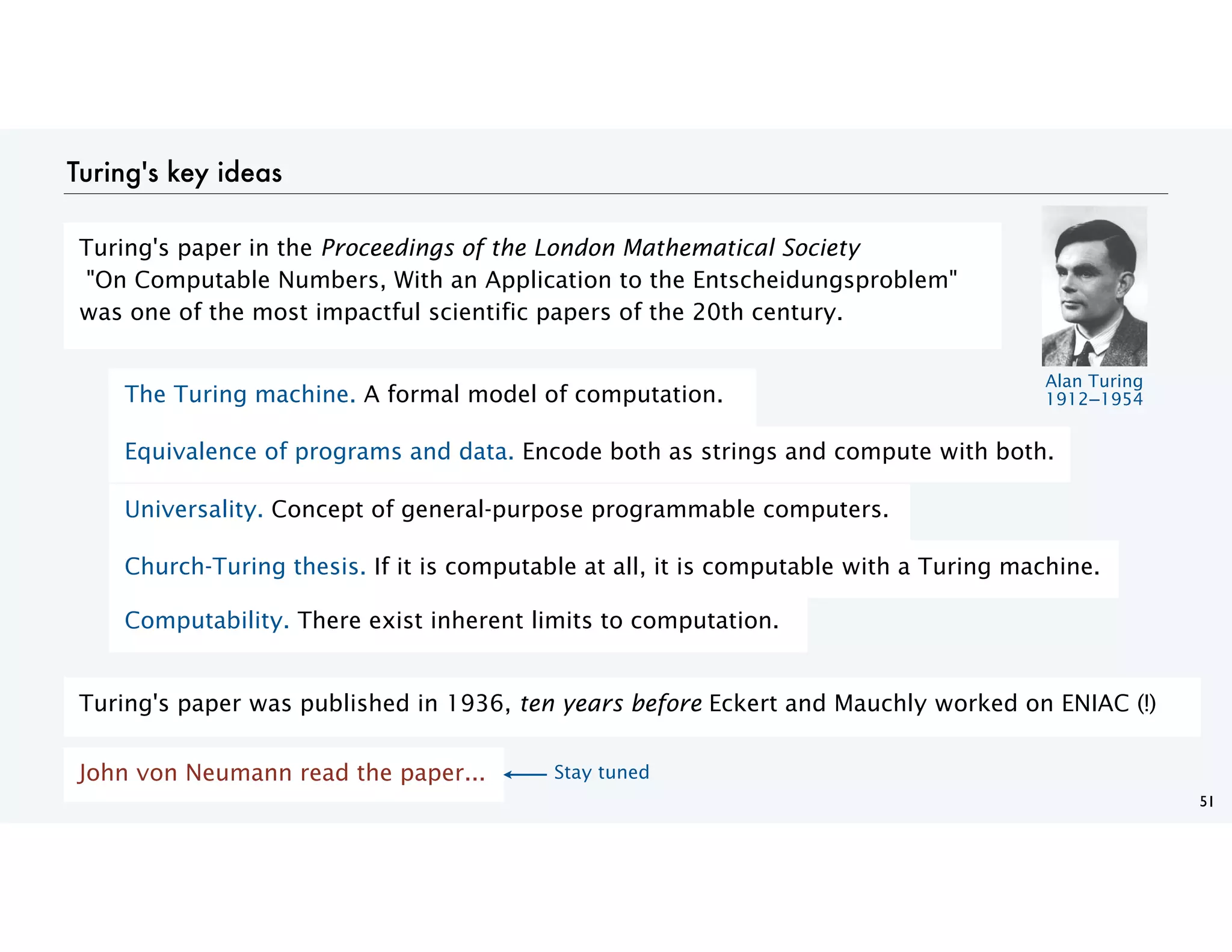 Turing's key ideas
51
The Turing machine. A formal model of computation.
Equivalence of programs and data. Encode both as strings and compute with both.
Universality. Concept of general-purpose programmable computers.
Church-Turing thesis. If it is computable at all, it is computable with a Turing machine.
Computability. There exist inherent limits to computation.
Turing's paper was published in 1936, ten years before Eckert and Mauchly worked on ENIAC (!)
John von Neumann read the paper...
Turing's paper in the Proceedings of the London Mathematical Society
"On Computable Numbers, With an Application to the Entscheidungsproblem"
was one of the most impactful scientific papers of the 20th century.
Alan Turing
1912−1954
Stay tuned
 