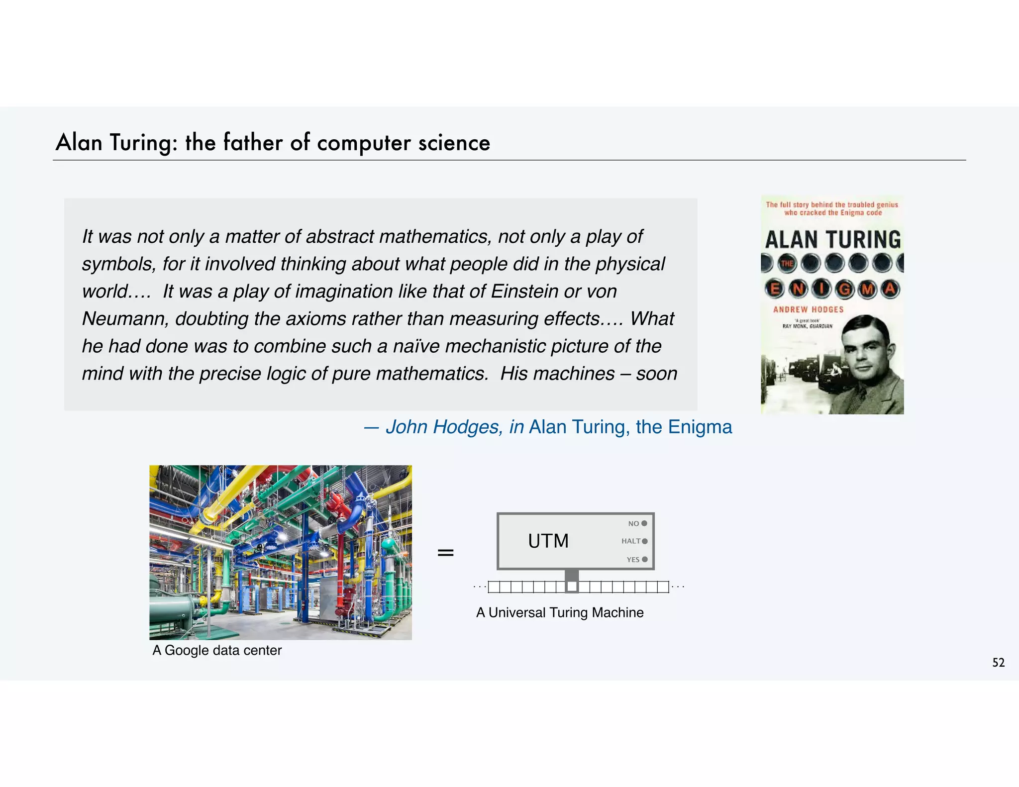 Alan Turing: the father of computer science
52
It was not only a matter of abstract mathematics, not only a play of
symbols, for it involved thinking about what people did in the physical
world…. It was a play of imagination like that of Einstein or von
Neumann, doubting the axioms rather than measuring effects…. What
he had done was to combine such a naïve mechanistic picture of the
mind with the precise logic of pure mathematics. His machines – soon
— John Hodges, in Alan Turing, the Enigma
= YES
NO
. . . . . .
HALT
UTM
A Google data center
A Universal Turing Machine
 