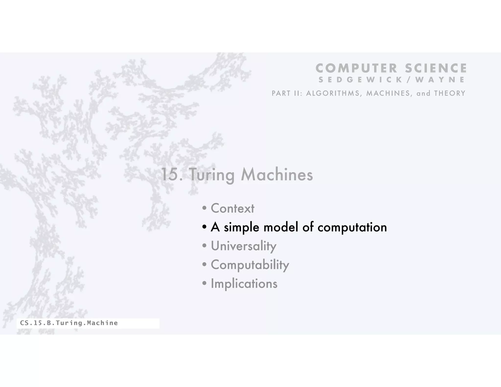 15. Turing Machines
•Context
•A simple model of computation
•Universality
•Computability
•Implications
C O M P U T E R S C I E N C E
S E D G E W I C K / W A Y N E
PART II: ALGORITHMS, MAC HINES, and THEORY
CS.15.B.Turing.Machine
 