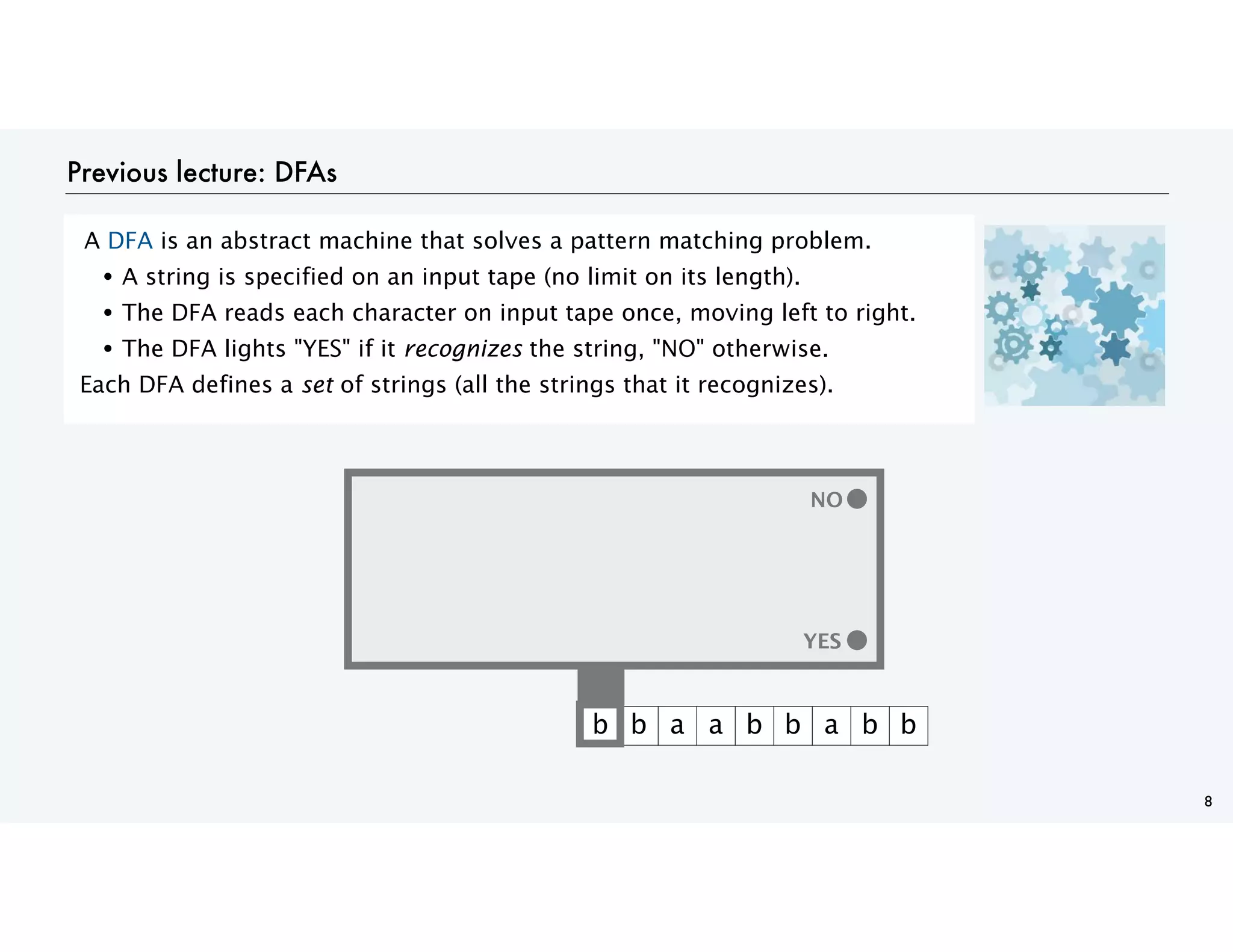 Previous lecture: DFAs
A DFA is an abstract machine that solves a pattern matching problem.
• A string is specified on an input tape (no limit on its length).
• The DFA reads each character on input tape once, moving left to right.
• The DFA lights "YES" if it recognizes the string, "NO" otherwise.
Each DFA defines a set of strings (all the strings that it recognizes).
8
YES
b b a a b b a b b
YES
NO
 