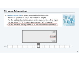 This lecture: Turing machines
A Turing machine (TM) is an abstract model of computation.
• A string is specified on a tape (no limit on its length).
• The TM reads and writes characters on the tape, moving left or right.
• The TM lights "YES" if it recognizes the string, "NO" otherwise.
• The TM may halt, leaving the result of the computation on the tape.
10
YES
YES
NO
. . . . . .
HALT
 