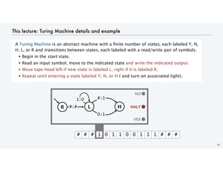 This lecture: Turing Machine details and example
A Turing Machine is an abstract machine with a finite number of states, each labeled Y, N,
H, L, or R and transitions between states, each labeled with a read/write pair of symbols.
• Begin in the start state.
• Read an input symbol, move to the indicated state and write the indicated output.
• Move tape head left if new state is labeled L, right if it is labeled R.
• Repeat until entering a state labeled Y, N, or H ( and turn on associated light).
11
YES
# # # 1 0 1 1 0 0 1 1 1 # # #
YES
NO
HALT
HALT
H
L
1:0 #:1
R #:#
0:1
 