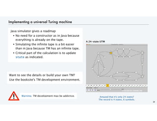 Implementing a universal Turing machine
Java simulator gives a roadmap
• No need for a constructor as in Java because
everything is already on the tape.
• Simulating the infinite tape is a bit easier
than in Java because TM has an infinite tape.
• Critical part of the calculation is to update
state as indicated.
24
Want to see the details or build your own TM?
Use the booksite's TM development environment.
A 24-state UTM
Warning. TM development may be addictive. Amazed that it's only 24 states?
The record is 4 states, 6 symbols.
 
