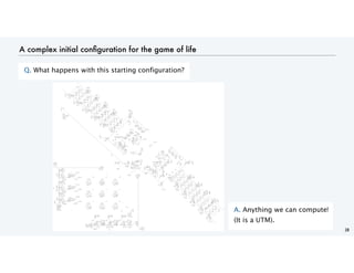 A complex initial configuration for the game of life
Q. What happens with this starting configuration?
28
A. Anything we can compute!
(It is a UTM).
 