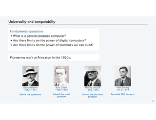 Universality and computability
3
Fundamental questions
• What is a general-purpose computer?
• Are there limits on the power of digital computers?
• Are there limits on the power of machines we can build?
Pioneering work at Princeton in the 1930s.
David Hilbert
1862−1943
Asked the questions
Kurt Gödel
1906−1978
Solved the math
problem
Alonzo Church
1903−1995
Solved the decision
problem
Alan Turing
1912−1954
Provided THE answers
 