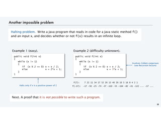 Another impossible problem
Halting problem. Write a Java program that reads in code for a Java static method f()
and an input x, and decides whether or not f(x) results in an infinite loop.
38
Next. A proof that it is not possible to write such a program.
Example 1 (easy). Example 2 (difficulty unknown).
public void f(int x)
{
while (x != 1)
{
if (x % 2 == 0) x = x / 2;
else x = 3*x + 1;
}
}
public void f(int x)
{
while (x != 1)
{
if (x % 2 == 0) x = x / 2;
else x = 2*x + 1;
}
}
f(7): 7 22 11 34 17 52 26 13 40 20 10 5 16 8 4 2 1
f(-17): -17 -50 -25 -74 -37 -110 -55 -164 -82 -41 -122 ... -17 ...
Involves Collatz conjecture
(see Recursion lecture)
Halts only if x is a positive power of 2
 