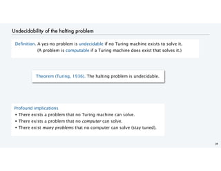 Undecidability of the halting problem
Definition. A yes-no problem is undecidable if no Turing machine exists to solve it.
(A problem is computable if a Turing machine does exist that solves it.)
39
Theorem (Turing, 1936). The halting problem is undecidable.
Profound implications
• There exists a problem that no Turing machine can solve.
• There exists a problem that no computer can solve.
• There exist many problems that no computer can solve (stay tuned).
 