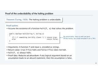 Proof of the undecidability of the halting problem
41
Theorem (Turing, 1936). The halting problem is undecidable.
Proof outline.
• Assume the existence of a function halt(f, x) that solves the problem.
• Arguments: A function f and input x, encoded as strings.
• Return value: true if f(x) halts and false if f(x) does not halt.
• halt(f, x) always halts.
• Proof idea: Reductio ad absurdum: if any logical argument based on an
assumption leads to an absurd statement, then the assumption is false.
public boolean halt(String f, String x)
{
if ( /* something terribly clever */ ) return true;
else return false;
}
By universality, may as well use Java.
(If this exists, we could simulate it on a TM.)
 