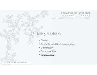 15. Turing Machines
•Context
•A simple model of computation
•Universality
•Computability
•Implications
C O M P U T E R S C I E N C E
S E D G E W I C K / W A Y N E
PART II: ALGORITHMS, MAC HINES, and THEORY
CS.15.E.Turing.Implications
 