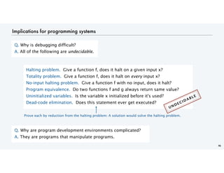 46
Implications for programming systems
Halting problem. Give a function f, does it halt on a given input x?
Totality problem. Give a function f, does it halt on every input x?
No-input halting problem. Give a function f with no input, does it halt?
Program equivalence. Do two functions f and g always return same value?
Uninitialized variables. Is the variable x initialized before it's used?
Dead-code elimination. Does this statement ever get executed?
Q. Why is debugging difficult?
A. All of the following are undecidable.
Q. Why are program development environments complicated?
A. They are programs that manipulate programs.
Prove each by reduction from the halting problem: A solution would solve the halting problem.
UNDECIDABLE
 