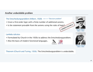 Another undecidable problem
47
Theorem (Church and Turing, 1936). The Entscheidungsproblem is undecidable.
The Entscheidungsproblem (Hilbert, 1928)
• Given a first-order logic with a finite number of additional axioms.
• Is the statement provable from the axioms using the rules of logic?
David Hilbert
1862−1943
Lambda calculus
• Formulated by Church in the 1930s to address the Entscheidungsproblem.
• Also the basis of modern functional languages.
Alonso Church
1903−1995
UNDECIDABLE
"Decision problem"
 