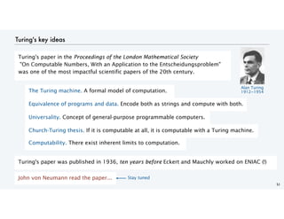 Turing's key ideas
51
The Turing machine. A formal model of computation.
Equivalence of programs and data. Encode both as strings and compute with both.
Universality. Concept of general-purpose programmable computers.
Church-Turing thesis. If it is computable at all, it is computable with a Turing machine.
Computability. There exist inherent limits to computation.
Turing's paper was published in 1936, ten years before Eckert and Mauchly worked on ENIAC (!)
John von Neumann read the paper...
Turing's paper in the Proceedings of the London Mathematical Society
"On Computable Numbers, With an Application to the Entscheidungsproblem"
was one of the most impactful scientific papers of the 20th century.
Alan Turing
1912−1954
Stay tuned
 