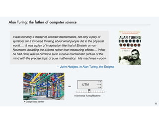 Alan Turing: the father of computer science
52
It was not only a matter of abstract mathematics, not only a play of
symbols, for it involved thinking about what people did in the physical
world…. It was a play of imagination like that of Einstein or von
Neumann, doubting the axioms rather than measuring effects…. What
he had done was to combine such a naïve mechanistic picture of the
mind with the precise logic of pure mathematics. His machines – soon
— John Hodges, in Alan Turing, the Enigma
= YES
NO
. . . . . .
HALT
UTM
A Google data center
A Universal Turing Machine
 
