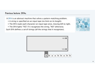 Previous lecture: DFAs
A DFA is an abstract machine that solves a pattern matching problem.
• A string is specified on an input tape (no limit on its length).
• The DFA reads each character on input tape once, moving left to right.
• The DFA lights "YES" if it recognizes the string, "NO" otherwise.
Each DFA defines a set of strings (all the strings that it recognizes).
8
YES
b b a a b b a b b
YES
NO
 