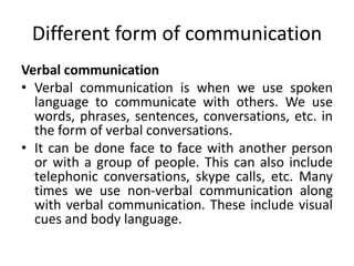 Different form of communication
Verbal communication
• Verbal communication is when we use spoken
language to communicate with others. We use
words, phrases, sentences, conversations, etc. in
the form of verbal conversations.
• It can be done face to face with another person
or with a group of people. This can also include
telephonic conversations, skype calls, etc. Many
times we use non-verbal communication along
with verbal communication. These include visual
cues and body language.
 