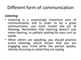 Different form of communication
Listening:
• Listening is a surprisingly important part of
communication and in order to be a great
communicator, you must master the art of
listening. Remember that listening doesn’t just
mean hearing, or politely waiting for your turn to
speak.
• When others are speaking, you should practice
active listening, which means that you are
engaging your mind while the person speaks,
intently focusing on what they are saying.
 