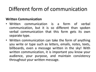 Different form of communication
Written Communication
• Written communication is a form of verbal
communication, but it is so different than spoken
verbal communication that this form gets its own
separate type.
• Written communication can take the form of anything
you write or type such as letters, emails, notes, texts,
billboards, even a message written in the sky! With
written communication, it is important you know your
audience, your purpose, and maintain consistency
throughout your written message.
 