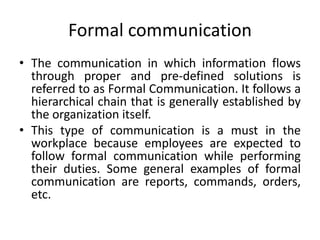 Formal communication
• The communication in which information flows
through proper and pre-defined solutions is
referred to as Formal Communication. It follows a
hierarchical chain that is generally established by
the organization itself.
• This type of communication is a must in the
workplace because employees are expected to
follow formal communication while performing
their duties. Some general examples of formal
communication are reports, commands, orders,
etc.
 