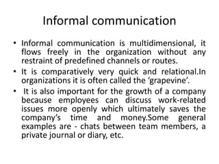 Informal communication
• Informal communication is multidimensional, it
flows freely in the organization without any
restraint of predefined channels or routes.
• It is comparatively very quick and relational.In
organizations it is often called the ‘grapevine’.
• It is also important for the growth of a company
because employees can discuss work-related
issues more openly which ultimately saves the
company’s time and money.Some general
examples are - chats between team members, a
private journal or diary, etc.
 