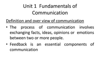 Unit 1 Fundamentals of
Communication
Definition and over view of communication
• The process of communication involves
exchanging facts, ideas, opinions or emotions
between two or more people.
• Feedback is an essential components of
communication
 