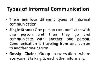 Types of Informal Communication
• There are four different types of informal
communication:
• Single Strand: One person communicates with
one person and then they go and
communicate with another one person.
Communication is traveling from one person
to another one person.
• Gossip Chain: Group conversation where
everyone is talking to each other informally.
 