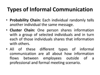 Types of Informal Communication
• Probability Chain: Each individual randomly tells
another individual the same message.
• Cluster Chain: One person shares information
with a group of selected individuals and in turn
each of those individuals shares that information
with others.
• All of these different types of informal
communication are all about how information
flows between employees outside of a
professional and formal meeting scenario.
 