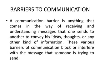 BARRIERS TO COMMUNICATION
• A communication barrier is anything that
comes in the way of receiving and
understanding messages that one sends to
another to convey his ideas, thoughts, or any
other kind of information. These various
barriers of communication block or interfere
with the message that someone is trying to
send.
 