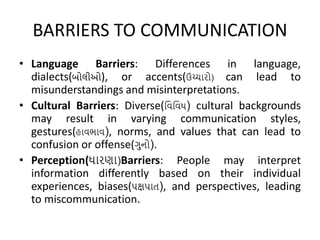 BARRIERS TO COMMUNICATION
• Language Barriers: Differences in language,
dialects(બોલીઓ), or accents(ઉચ્ચારો) can lead to
misunderstandings and misinterpretations.
• Cultural Barriers: Diverse(વિવિધ) cultural backgrounds
may result in varying communication styles,
gestures(હાિભાિ), norms, and values that can lead to
confusion or offense(ગુનો).
• Perception(ધારણા)Barriers: People may interpret
information differently based on their individual
experiences, biases(પક્ષપાત), and perspectives, leading
to miscommunication.
 