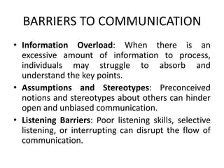 BARRIERS TO COMMUNICATION
• Information Overload: When there is an
excessive amount of information to process,
individuals may struggle to absorb and
understand the key points.
• Assumptions and Stereotypes: Preconceived
notions and stereotypes about others can hinder
open and unbiased communication.
• Listening Barriers: Poor listening skills, selective
listening, or interrupting can disrupt the flow of
communication.
 