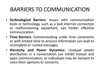 BARRIERS TO COMMUNICATION
• Technological Barriers: Issues with communication
tools or technology, such as a bad internet connection
or malfunctioning equipment, can hinder effective
communication.
• Time Barriers: Communicating under time constraints
or with limited time to process information can lead to
incomplete or rushed messages.
• Hierarchy and Power Dynamics: Unequal power
distribution in a conversation can inhibit honest and
open communication, as individuals may be hesitant to
voice their opinions or concerns.
 