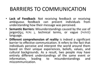 BARRIERS TO COMMUNICATION
• Lack of Feedback: Not receiving feedback or receiving
ambiguous feedback can prevent individuals from
understanding how their message was perceived.
• Semantic Barriers: Misunderstandings caused by the use of
jargon(શુદ્ધ ભાષા ), technical terms, or vague (અસ્પષ્ટ)
language.
• Different comprehension of reality is indeed a significant
barrier to effective communication. It refers to the fact that
individuals perceive and interpret the world around them
based on their unique experiences, beliefs, values, and
cultural backgrounds. As a result, two people may have
entirely different understandings of the same event or
information, leading to misunderstandings and
miscommunication.
 