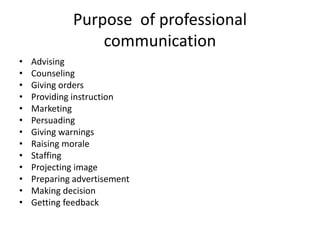Purpose of professional
communication
• Advising
• Counseling
• Giving orders
• Providing instruction
• Marketing
• Persuading
• Giving warnings
• Raising morale
• Staffing
• Projecting image
• Preparing advertisement
• Making decision
• Getting feedback
 