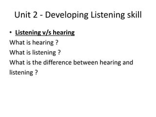 Unit 2 - Developing Listening skill
• Listening v/s hearing
What is hearing ?
What is listening ?
What is the difference between hearing and
listening ?
 