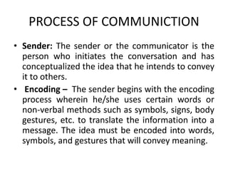PROCESS OF COMMUNICTION
• Sender: The sender or the communicator is the
person who initiates the conversation and has
conceptualized the idea that he intends to convey
it to others.
• Encoding – The sender begins with the encoding
process wherein he/she uses certain words or
non-verbal methods such as symbols, signs, body
gestures, etc. to translate the information into a
message. The idea must be encoded into words,
symbols, and gestures that will convey meaning.
 