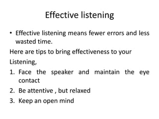 Effective listening
• Effective listening means fewer errors and less
wasted time.
Here are tips to bring effectiveness to your
Listening,
1. Face the speaker and maintain the eye
contact
2. Be attentive , but relaxed
3. Keep an open mind
 