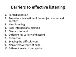 Barriers to effective listening
1. Forged attention
2. Premature evaluation of the subject matter and
speaker
3. Hard listening
4. Poor interpersonal relation
5. Over excitement
6. Different lug variety and accent
7. Distraction
8. Evading the difficult types
9. Non attentive state of mind
10. Different levels of perception
 
