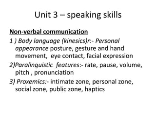 Unit 3 – speaking skills
Non-verbal communication
1 ) Body language (kinesics)r:- Personal
appearance posture, gesture and hand
movement, eye contact, facial expression
2)Paralinguistic features:- rate, pause, volume,
pitch , pronunciation
3) Proxemics:- intimate zone, personal zone,
social zone, public zone, haptics
 
