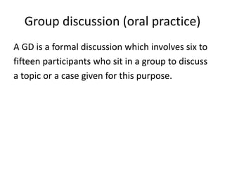 Group discussion (oral practice)
A GD is a formal discussion which involves six to
fifteen participants who sit in a group to discuss
a topic or a case given for this purpose.
 