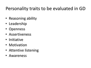 Personality traits to be evaluated in GD
• Reasoning ability
• Leadership
• Openness
• Assertiveness
• Initiative
• Motivation
• Attentive listening
• Awareness
 