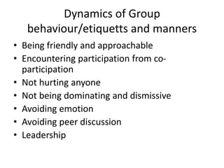 Dynamics of Group
behaviour/etiquetts and manners
• Being friendly and approachable
• Encountering participation from co-
participation
• Not hurting anyone
• Not being dominating and dismissive
• Avoiding emotion
• Avoiding peer discussion
• Leadership
 